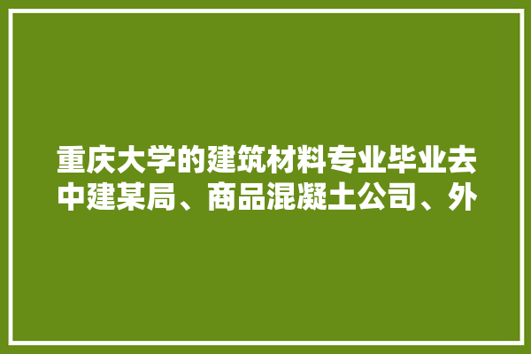 重庆大学的建筑材料专业毕业去中建某局、商品混凝土公司、外加剂厂分别做什么工作的,重庆建材装修材料厂家电话 装修百科