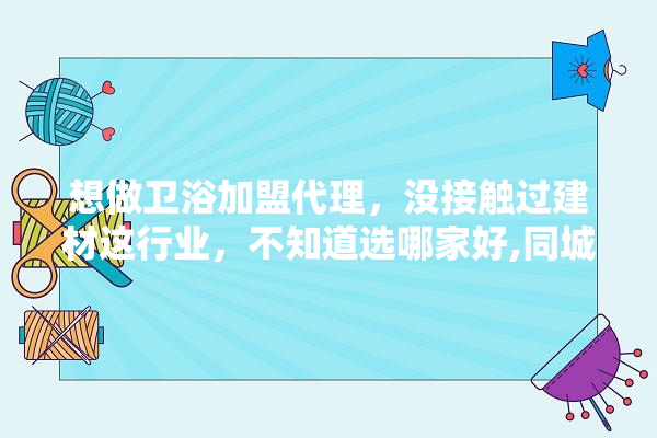 想做卫浴加盟代理，没接触过建材这行业，不知道选哪家好,同城装修建材店怎么样加盟的