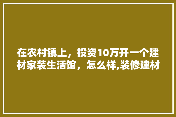 在农村镇上，投资10万开一个建材家装生活馆，怎么样,装修建材行业有多少人员参与