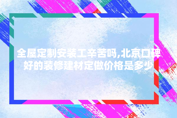 全屋定制安装工辛苦吗,北京口碑好的装修建材定做价格是多少