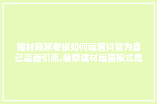 建材商家老板如何运营抖音为自己店面引流,装修建材运营模式是什么意思