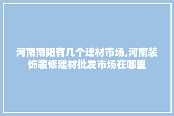 河南南阳有几个建材市场,河南装饰装修建材批发市场在哪里