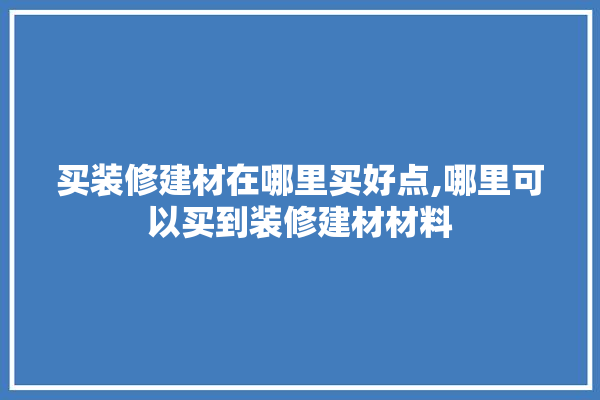 买装修建材在哪里买好点,哪里可以买到装修建材材料