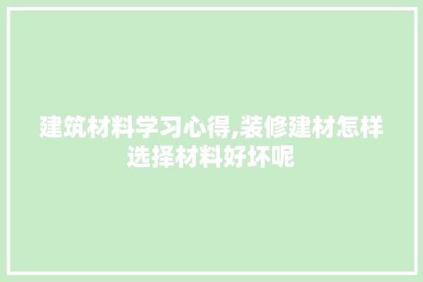建筑材料学习心得,装修建材怎样选择材料好坏呢