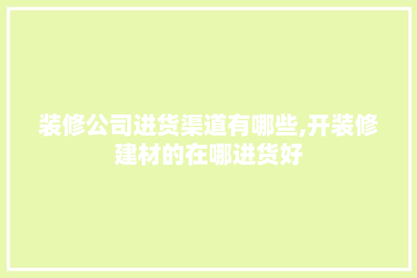 装修公司进货渠道有哪些,开装修建材的在哪进货好