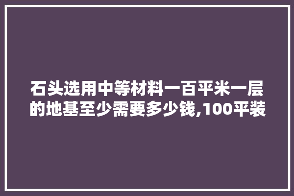 石头选用中等材料一百平米一层的地基至少需要多少钱,100平装修建材多少钱一平方米