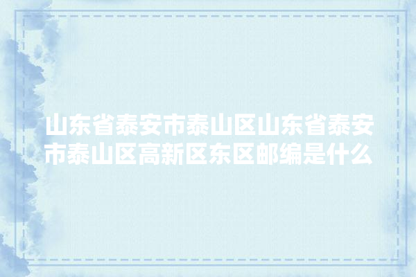 山东省泰安市泰山区山东省泰安市泰山区高新区东区邮编是什么,高新东区装修建材咨询电话号码 防水