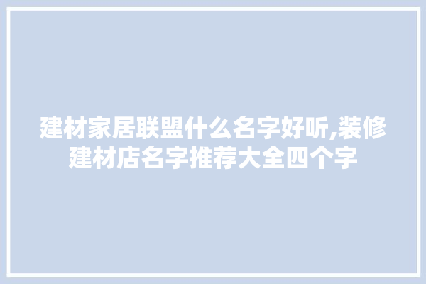 建材家居联盟什么名字好听,装修建材店名字推荐大全四个字