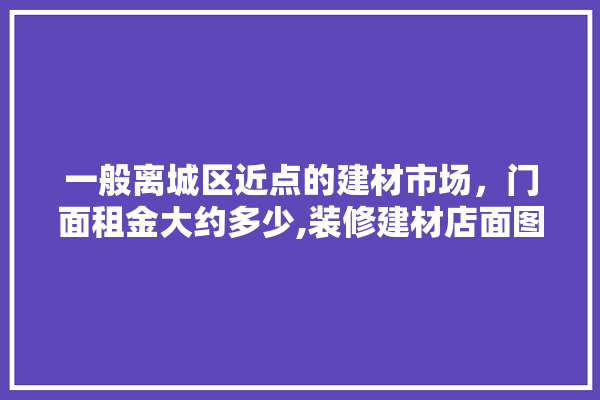 一般离城区近点的建材市场，门面租金大约多少,装修建材店面图片真实大全高清