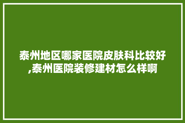 泰州地区哪家医院皮肤科比较好,泰州医院装修建材怎么样啊 装修百科
