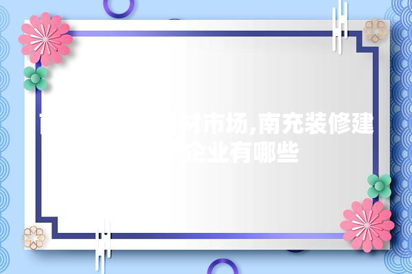 南充最大的建材市场,南充装修建材生产企业有哪些 找灵感
