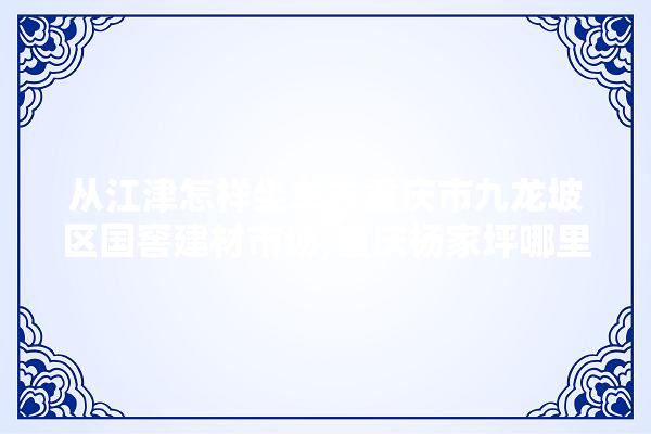 从江津怎样坐车去重庆市九龙坡区国窖建材市场,重庆杨家坪哪里有装修建材市场啊