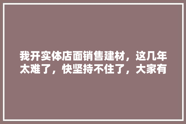 我开实体店面销售建材，这几年太难了，快坚持不住了，大家有好办法吗,建材门店设计装修图案图片大全