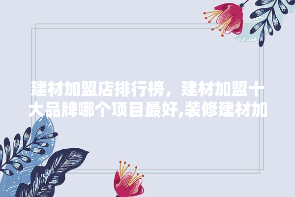 建材加盟店排行榜，建材加盟十大品牌哪个项目最好,装修建材加盟代理费用多少