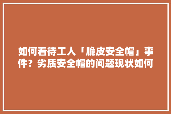 如何看待工人「脆皮安全帽」事件？劣质安全帽的问题现状如何？如何进入到工人手中的,装修建材源头厂家排名榜最新 装修问答