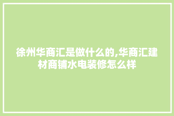 徐州华商汇是做什么的,华商汇建材商铺水电装修怎么样 选产品