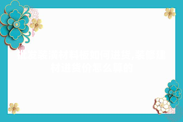批发装潢材料板如何进货,装修建材进货价怎么算的