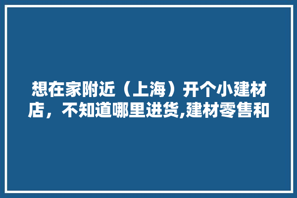 想在家附近（上海）开个小建材店，不知道哪里进货,建材零售和装修公司拿货哪个便宜