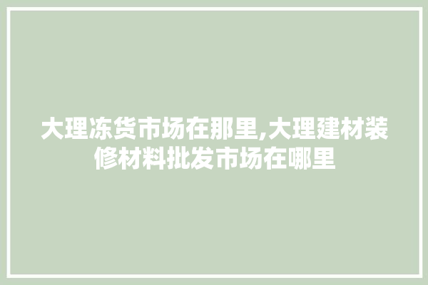 大理冻货市场在那里,大理建材装修材料批发市场在哪里 学装修
