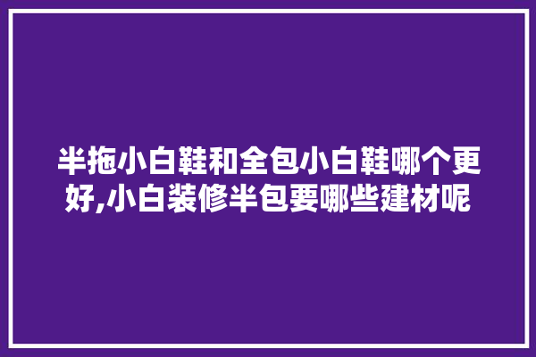 半拖小白鞋和全包小白鞋哪个更好,小白装修半包要哪些建材呢 厨房