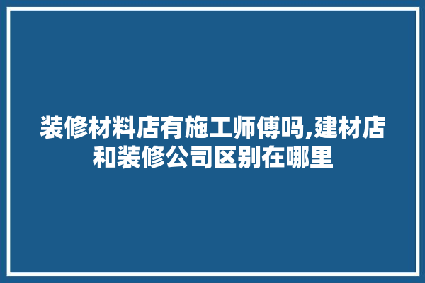 装修材料店有施工师傅吗,建材店和装修公司区别在哪里