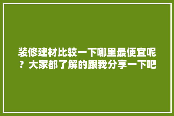 装修建材比较一下哪里最便宜呢？大家都了解的跟我分享一下吧,便宜房屋装修建材贵吗知乎