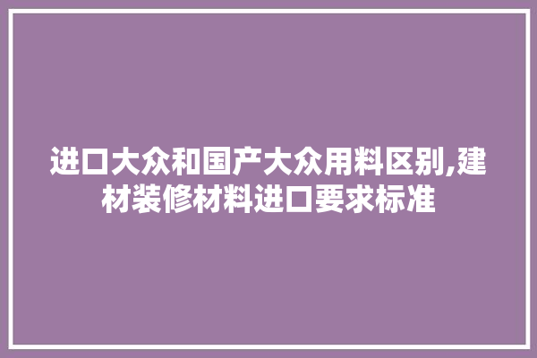 进口大众和国产大众用料区别,建材装修材料进口要求标准 采暖