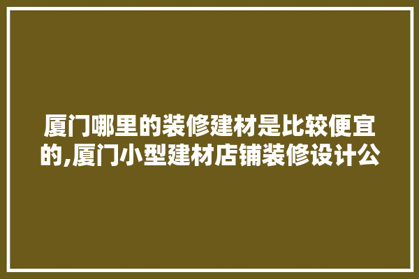 厦门哪里的装修建材是比较便宜的,厦门小型建材店铺装修设计公司