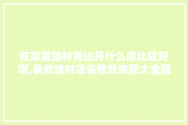 在家装建材旁边开什么店比较好呢,装修建材店装修效果图大全图片