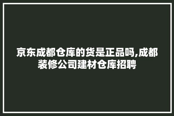 京东成都仓库的货是正品吗,成都装修公司建材仓库招聘