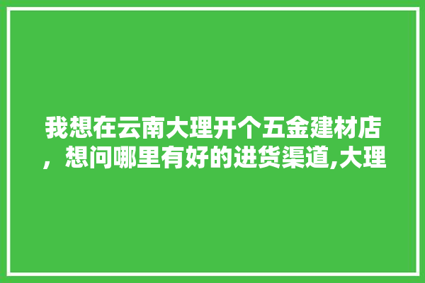 我想在云南大理开个五金建材店，想问哪里有好的进货渠道,大理家装建材市场有哪些