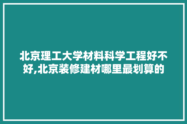 北京理工大学材料科学工程好不好,北京装修建材哪里最划算的