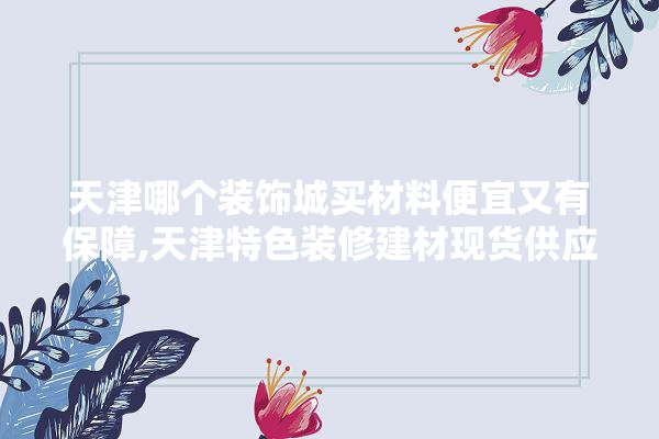 天津哪个装饰城买材料便宜又有保障,天津特色装修建材现货供应 选产品