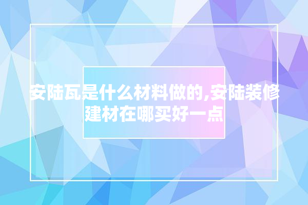 安陆瓦是什么材料做的,安陆装修建材在哪买好一点 电工