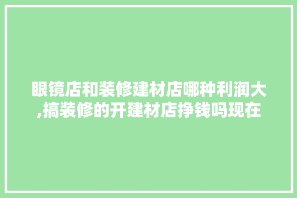 眼镜店和装修建材店哪种利润大,搞装修的开建材店挣钱吗现在