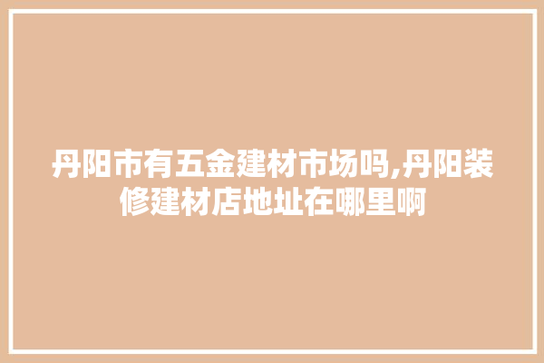 丹阳市有五金建材市场吗,丹阳装修建材店地址在哪里啊 门窗