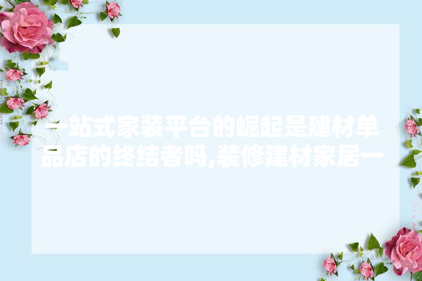 一站式家装平台的崛起是建材单品店的终结者吗,装修建材家居一站式购齐
