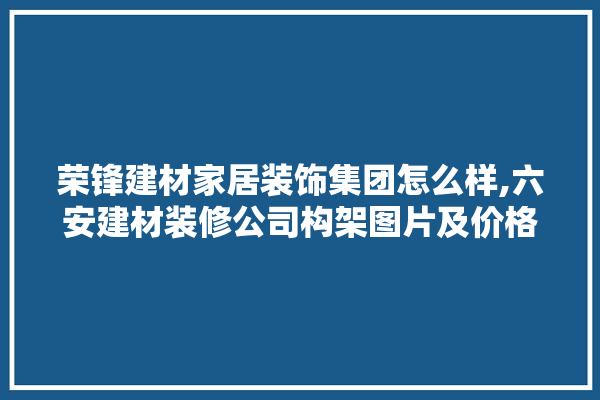 荣锋建材家居装饰集团怎么样,六安建材装修公司构架图片及价格 瓷砖