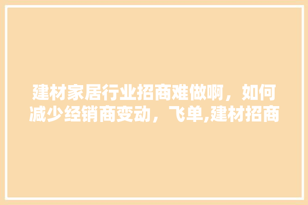 建材家居行业招商难做啊，如何减少经销商变动，飞单,建材招商平台装修设计方案怎么写