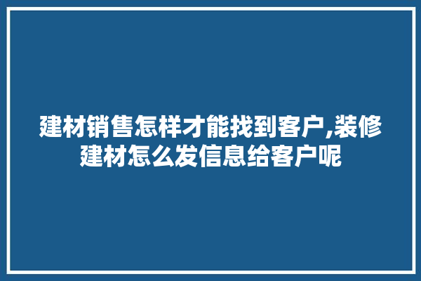 建材销售怎样才能找到客户,装修建材怎么发信息给客户呢