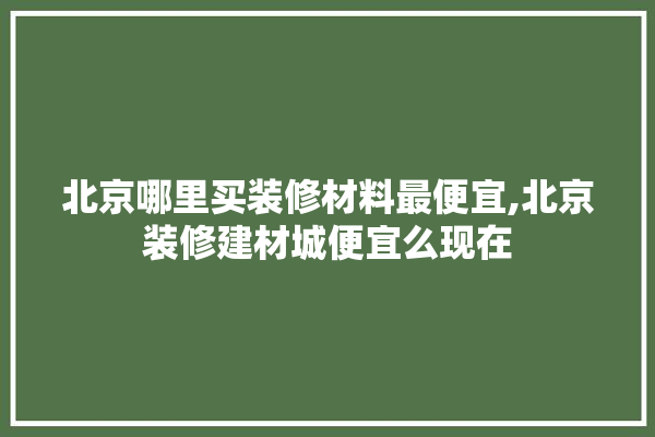 北京哪里买装修材料最便宜,北京装修建材城便宜么现在 采暖