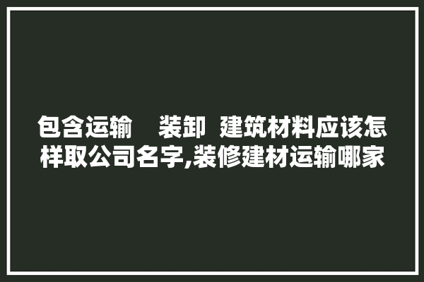 包含运输    装卸  建筑材料应该怎样取公司名字,装修建材运输哪家便宜点