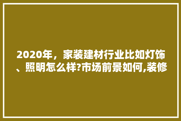 2020年，家装建材行业比如灯饰、照明怎么样?市场前景如何,装修需要跑建材市场吗知乎