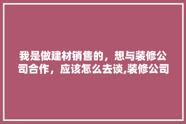我是做建材销售的，想与装修公司合作，应该怎么去谈,装修公司与建材商合作形式有哪些