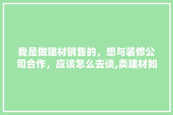 我是做建材销售的，想与装修公司合作，应该怎么去谈,卖建材如何跟装修公司合作