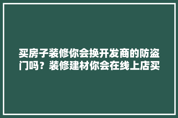 买房子装修你会换开发商的防盗门吗？装修建材你会在线上店买还是在实体店买,装修建材哪些适合在网上买的