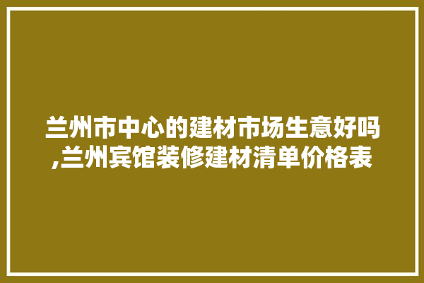 兰州市中心的建材市场生意好吗,兰州宾馆装修建材清单价格表