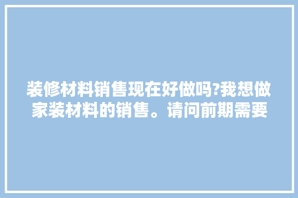 装修材料销售现在好做吗?我想做家装材料的销售。请问前期需要多少资金,卖装修建材的工作好做吗知乎