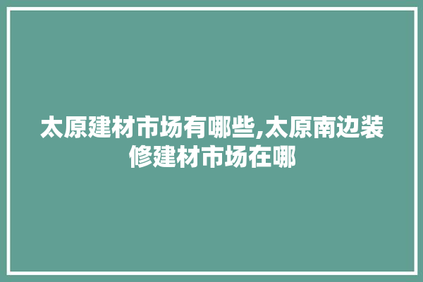 太原建材市场有哪些,太原南边装修建材市场在哪