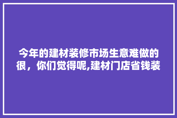 今年的建材装修市场生意难做的很，你们觉得呢,建材门店省钱装修方案图片大全